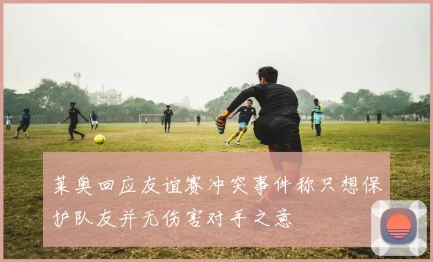 莱奥回应友谊赛冲突事件称只想保护队友并无伤害对手之意