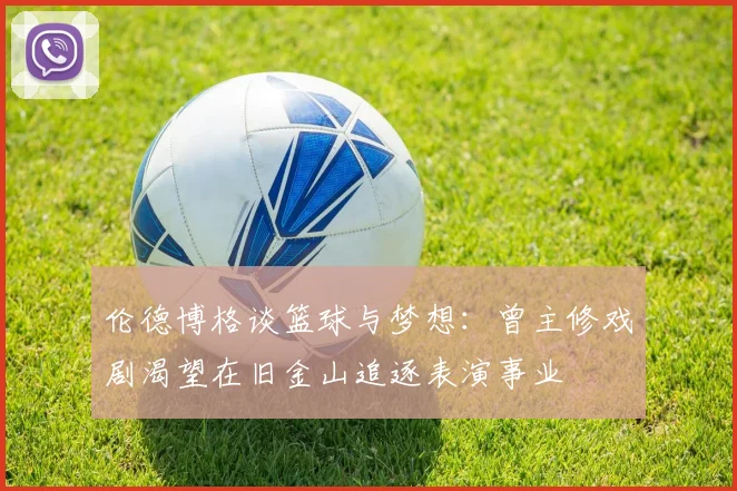 伦德博格谈篮球与梦想：曾主修戏剧渴望在旧金山追逐表演事业