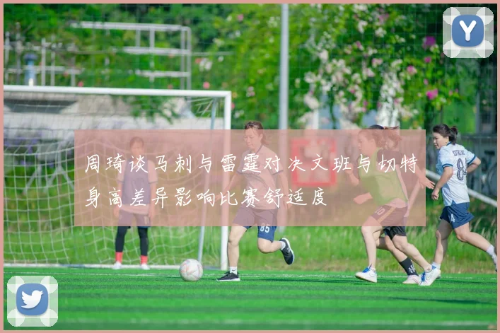 周琦谈马刺与雷霆对决文班与切特身高差异影响比赛舒适度