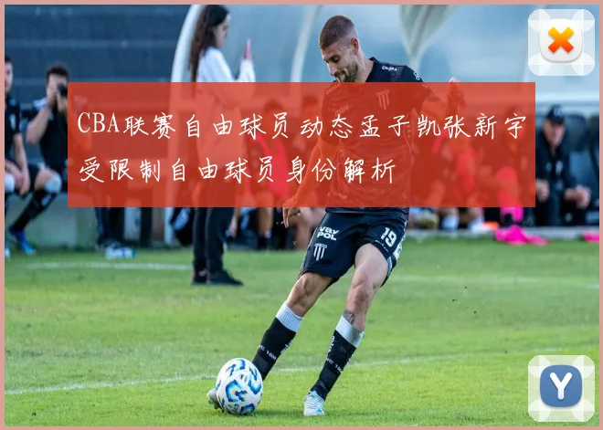 CBA联赛自由球员动态孟子凯张新宇受限制自由球员身份解析