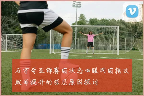 石宇奇亚锦赛前状态回暖网前抢攻效率提升的深层原因探讨