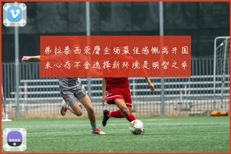 弗拉泰西荣膺全场最佳感慨离开国米心存不舍选择新环境是明智之举