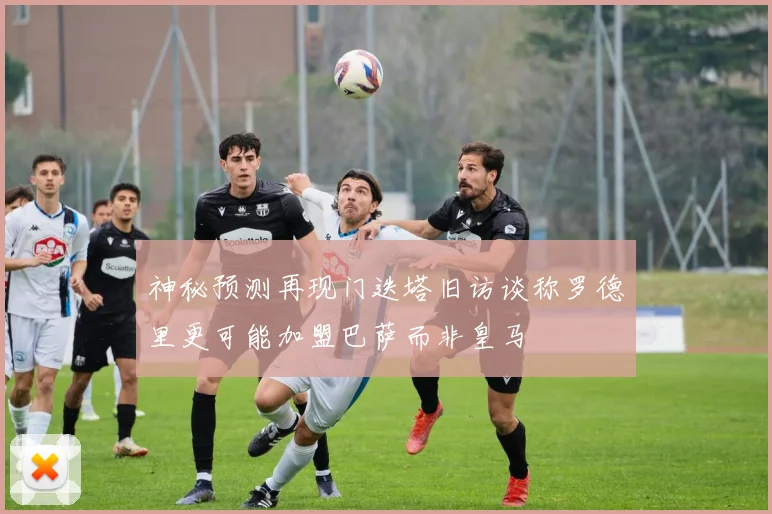 神秘预测再现门迭塔旧访谈称罗德里更可能加盟巴萨而非皇马