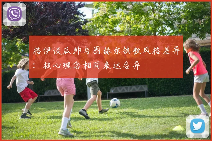 格伊谈瓜帅与图赫尔执教风格差异：核心理念相同表达各异