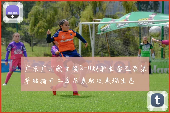 广东广州豹主场2-0战胜长春亚泰梁学铭梅开二度尼康助攻表现出色