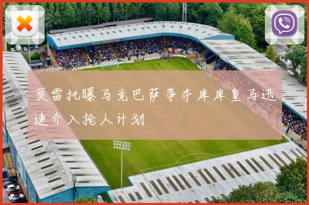莫雷托曝马竞巴萨争夺库库皇马迅速介入抢人计划