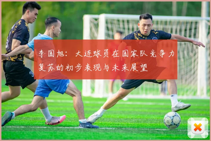 李国旭：大连球员在国家队竞争力复苏的初步表现与未来展望